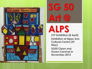 SG 50
Art @
ALPS- SYF Exhibition (8 April)
- Exhibition at Ngee Ann
Cultural Centre (29
May)
- SG50 Clean and
Green Carnival in
November 2015
 