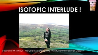 ISOTOPIC INTERLUDE !
Stephanie M Turnbull – First year Civil Engineering PhD student University of Glasgow
 