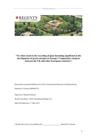  
	
  
	
  
Stanislas	
  Emsens	
  
	
  
	
   	
  
1	
  
	
  
	
  
	
  
	
  
	
  
	
  
	
  
	
  
	
  
	
  
“To what extent is the recycling of glass becoming significant in the
development of green energies in Europe? Comparative analysis
between the UK and other European countries”.
Dissertation in partial fulfillment for a BA in International Business (with Spanish) by:
Stanislas S. Emsens (S00500375)
Supervisor: Marcelo Paulucci
Word Count Body: 10347 (Including Headings etc.)
Date Of Submission: 1st
May 2015
I declare this is my own unaided work ____________________ Stanislas S. Emsens
 