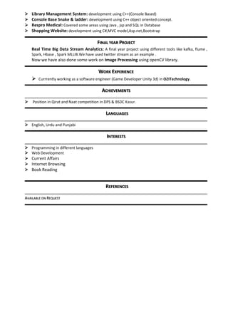  Library Management System: development using C++(Console Based)
 Console Base Snake & ladder: development using C++ object oriented concept.
 Respro Medical: Covered some areas using Java , jsp and SQL in Database
 Shopping Website: development using C#,MVC model,Asp.net,Bootstrap
FINAL YEAR PROJECT
Real Time Big Data Stream Analytics: A final year project using different tools like kafka, flume ,
Spark, Hbase , Spark MLLIB.We have used twitter stream as an example .
Now we have also done some work on Image Processing using openCV library.
WORK EXPERIENCE
 Currrently working as a software engineer (Game Developer Unity 3d) in OZITechnology.
ACHIEVEMENTS
 Position in Qirat and Naat competition in DPS & BSDC Kasur.
LANGUAGES
 English, Urdu and Punjabi
INTERESTS
 Programming in different languages
 Web Development
 Current Affairs
 Internet Browsing
 Book Reading
REFERENCES
AVAILABLE ON REQUEST
 