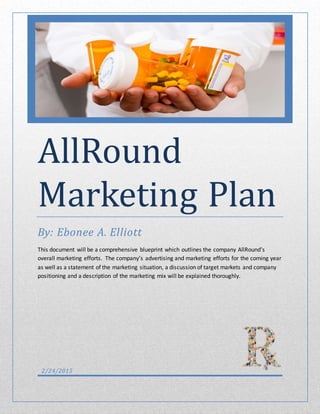 AllRound
Marketing Plan
By: Ebonee A. Elliott
This document will be a comprehensive blueprint which outlines the company AllRound’s
overall marketing efforts. The company’s advertising and marketing efforts for the coming year
as well as a statement of the marketing situation, a discussion of target markets and company
positioning and a description of the marketing mix will be explained thoroughly.
2/24/2015
 