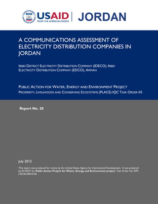 Report No. 20
July 2012
This report was produced for review by the United States Agency for International Development. It was prepared
by ECODIT for Public Action Project for Water, Energy and Environment project, Task Order No. EPP-
I-05-06-00010-00.
A COMMUNICATIONS ASSESSMENT OF
ELECTRICITY DISTRIBUTION COMPANIES IN
JORDAN
IRBID DISTRICT ELECTRICITY DISTRIBUTION COMPANY (IDECO), IRBID
ELECTRICITY DISTRIBUTION COMPANY (EDCO), AMMAN
PUBLIC ACTION FOR WATER, ENERGY AND ENVIRONMENT PROJECT
PROSPERITY, LIVELIHOODS AND CONSERVING ECOSYSTEMS (PLACE) IQC TASK ORDER #5
 