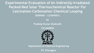 Department of Chemical Engineering
IIT, Kharagpur
SEMINAR – I (CH69001)
by
Pradeep Kumar Mudavath
23CH60R58
Experimental Evaluation of An Indirectly-Irradiated
Packed-Bed Solar Thermochemical Reactor For
Calcination-Carbonation Chemical Looping
1
 