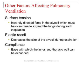 Surface tension
 Inwardly directed force in the alveoli which must
be overcome to expand the lungs during each
inspiration
Elastic recoil
 Decreases the size of the alveoli during expiration
Compliance
 Ease with which the lungs and thoracic wall can
be expanded
Other Factors Affecting Pulmonary
Ventilation
Copyright © 2014 John Wiley & Sons, Inc. All rights reserved.
 