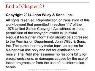 Copyright 2014 John Wiley & Sons, Inc.
All rights reserved. Reproduction or translation of this
work beyond that permitted in section 117 of the
1976 United States Copyright Act without express
permission of the copyright owner is unlawful.
Request for further information should be addressed
to the Permission Department, John Wiley & Sons,
Inc. The purchaser may make back-up copies for
his/her own use only and not for distribution or
resale. The Publisher assumes no responsibility for
errors, omissions, or damages caused by the use of
these programs or from the use of the information
herein.
End of Chapter 23
Copyright © 2014 John Wiley & Sons, Inc. All rights reserved.
 