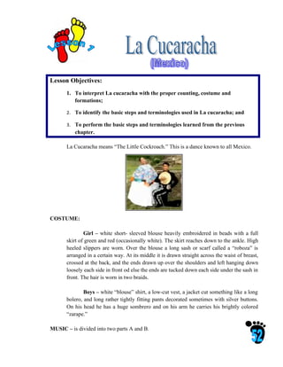 Lesson Objectives:
       1. To interpret La cucaracha with the proper counting, costume and
          formations;

       2. To identify the basic steps and terminologies used in La cucaracha; and

       3. To perform the basic steps and terminologies learned from the previous
          chapter.

       La Cucaracha means “The Little Cockroach.” This is a dance known to all Mexico.




COSTUME:

               Girl – white short- sleeved blouse heavily embroidered in beads with a full
       skirt of green and red (occasionally white). The skirt reaches down to the ankle. High
       heeled slippers are worn. Over the blouse a long sash or scarf called a “roboza” is
       arranged in a certain way. At its middle it is drawn straight across the waist of breast,
       crossed at the back, and the ends drawn up over the shoulders and left hanging down
       loosely each side in front od else the ends are tucked down each side under the sash in
       front. The hair is worn in two braids.

               Boys – white “blouse” shirt, a low-cut vest, a jacket cut something like a long
       bolero, and long rather tightly fitting pants decorated sometimes with silver buttons.
       On his head he has a huge sombrero and on his arm he carries his brightly colored
       “zarape.”

MUSIC – is divided into two parts A and B.
 
