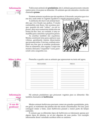 Informação
    A U L A       Todos esses animais são predadores isto é, animais que procuram e atacam
                                           predadores,
       nova   outros seres vivos para se alimentar. Os animais que são atacados e mortos são

   23         chamados presas
                         presas.

                  Existem animais caçadores que são aquáticos. O dourado, um peixe que vive
              em rios, nada entre os vegetais aquáticos e engole pequenos peixes.
                  A anêmona-do-mar é um animal mari-
              nho que vive fixado nas pedras. É muito
              confundida com flores. Isto acontece por-
              que, quando ela está “calma”, ou em re-
              pouso, abre seus numerosos tentáculos em
              forma de flor. Isso, na verdade, é uma ar-
              madilha para camarões e pequenos peixes.
                  As aranhas também são caçadoras.
              Muitas constroem teias para capturar suas
              vítimas, geralmente insetos desavisados
              que pousam nelas. Com isso, acabam enro-
              lados nos fios que as aranhas produzem.
              Para se alimentar, elas sugam o corpo dos
              insetos e deixam o “esqueleto” vazio, pare-
              cendo uma casquinha oca.



Mãos à obra       Preencha o quadro com os animais que apareceram no texto até agora.

                                  PREDADORES                                                PRESAS
                    ..................................................   ...................................................
                    ..................................................   ...................................................
                    ..................................................   ...................................................
                    ..................................................   ...................................................
                    ..................................................   ...................................................
                    ..................................................   ...................................................
                    ..................................................   ...................................................
                    ..................................................   ...................................................
                    ..................................................   ...................................................
                    ..................................................   ...................................................
                    ..................................................   ...................................................



Informação       Há animais predadores que procuram vegetais para se alimentar. São
      nova    também chamados de herbívoros
                                 herbívoros.



A voz do          Muitos animais herbívoros precisam comer em grandes quantidades, pois,
professor     em geral, os nutrientes das plantas não são muito concentrados. Por isso, para
              conseguir matar a fome, esses herbívoros passam a maior parte do tempo
              comendo.
                  É comum que os diferentes tipos de herbívoros se interessem apenas por
              alguns tipos de plantas, ou só por algumas de suas partes. Um exemplo
              interessante dessa variedade acontece entre os roedores.
 