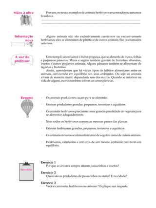 Mãos à obra
   A U L A            Procure, no texto, exemplos de animais herbívoros encontrados na natureza
                brasileira.

   23           .........................................................................................................................................
                .........................................................................................................................................



Informação          Alguns animais não são exclusivamente carnívoros ou exclusivamente
      nova      herbívoros: eles se alimentam de plantas e de outros animais. São os chamados
                onívoros.



A voz do            Um exemplo de onívoro é o bicho-preguiça, que se alimenta de frutos, folhas
professor       e pequenos pássaros. Micos e sagüis também gostam de frutinhas silvestres,
                insetos e outros pequenos animais. Alguns pássaros também se alimentam de
                lagartas e frutinhas.
                    Assim, aprendemos que há vários tipos de hábitos alimentares entre os
                animais, convivendo em equilíbrio nos seus ambientes. Ou seja: os animais
                vivem de maneira muito dependente uns dos outros. Quando se interfere na
                vida de alguns, outros também sofrem as conseqüências.




   Resumo       ·      Os animais predadores caçam para se alimentar.

                ·      Existem predadores grandes, pequenos, terrestres e aquáticos.

                ·      Os animais herbívoros precisam comer grande quantidade de vegetais para
                       se alimentar adequadamente.

                ·      Nem todos os herbívoros comem as mesmas partes das plantas.

                ·      Existem herbívoros grandes, pequenos, terrestres e aquáticos.

                ·      Os animais onívoros se alimentam tanto de vegetais como de outros animais.

                ·      Herbívoros, carnívoros e onívoros de um mesmo ambiente convivem em
                       equilíbrio.




                Exercício 1
                   Por que as árvores sempre atraem passarinhos e insetos?
   Exercícios
                Exercício 2
                   Quais são os predadores de passarinhos no mato? E na cidade?

                Exercício 3
                   Você é carnívoro, herbívoro ou onívoro ? Explique sua resposta.
 