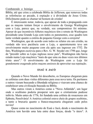 Combatendo o Inimigo                                                   2
Bíblia, até que criou a celebrada Bíblia de Jefferson, que removeu todas
as referências ao pecado, à expiação e à divindade de Jesus Cristo.
Dificilmente pode-se chamar tal homem de cristão!
      É interessante notar, todavia, que apesar de toda a propaganda com
que os maçons tentam forçar o envolvimento de George Washington
com a Loja, parece que, na verdade, seu compromisso foi mínimo.
Apesar de que incontáveis folhetos maçônicos têm o retrato de Washington
presidindo uma Grande Loja com todos os paramentos, esse quadro tem
tanta verdade quanto a estória do pequeno George com a cerejeira!
      Washington, que de acordo com todos os relatos era um cristão, na
verdade não teve paciência com a Loja, e aparentemente teve um
envolvimento muito pequeno com ela após seu ingresso em 1752. De
fato, Washington escreveu para o Rev. G. W. Snyder em 1798 que, longe
de "presidir sobre as Lojas inglesas nesse país", Washington não havia
estado numa Loja maçônica "mais do que uma ou duas vezes nos últimos
trinta anos".2 O envolvimento de Washington com a Loja foi
grandemente exagerado pelos maçons ansiosos de aproveitar sua reputação .

                             ESAÚ E JACÓ

      Quando o Novo Mundo foi descoberto, os Europeus chegaram para
as colônias com duas visões diferentes para essa nova terra. Os puritanos
e outros vieram buscando a liberdade religiosa e visavam uma chance de
estabelecer uma civilização baseada na Bíblia.
      Mas outros viram a América como a "Nova Atlântida", um lugar
onde o ocultismo poderia prosperar sem que o cristianismo pudesse
inibi-lo. Muito antes de 1776, foi fundada uma colônia de rosacruzes em
Ephrata, Pensilvânia! A América colonial estava cheia de grupos ocultistas ,
e tanto a bruxaria quanto a franco-maçonaria chegaram cedo pelos
navios!
      Quase como no nascimento de Esaú e Jacó, desde o nascimento da
América tem havido uma luta entre duas forças, desde "o útero". A
 