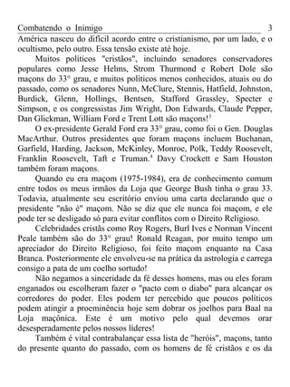 Combatendo o Inimigo                                                    3
América nasceu do difícil acordo entre o cristianismo, por um lado, e o
ocultismo, pelo outro. Essa tensão existe até hoje.
     Muitos políticos "cristãos", incluindo senadores conservadores
populares como Jesse Helms, Strom Thurmond e Robert Dole são
maçons do 33° grau, e muitos políticos menos conhecidos, atuais ou do
passado, como os senadores Nunn, McClure, Stennis, Hatfield, Johnston,
Burdick, Glenn, Hollings, Bentsen, Stafford Grassley, Specter e
Simpson, e os congressistas Jim Wright, Don Edwards, Claude Pepper,
Dan Glickman, William Ford e Trent Lott são maçons!3
     O ex-presidente Gerald Ford era 33° grau, como foi o Gen. Douglas
MacArthur. Outros presidentes que foram maçons incluem Buchanan,
Garfield, Harding, Jackson, McKinley, Monroe, Polk, Teddy Roosevelt,
Franklin Roosevelt, Taft e Truman.4 Davy Crockett e Sam Houston
também foram maçons.
     Quando eu era maçom (1975-1984), era de conhecimento comum
entre todos os meus irmãos da Loja que George Bush tinha o grau 33.
Todavia, atualmente seu escritório enviou uma carta declarando que o
presidente "não é" maçom. Não se diz que ele nunca foi maçom, e ele
pode ter se desligado só para evitar conflitos com o Direito Religioso.
     Celebridades cristãs como Roy Rogers, Burl Ives e Norman Vincent
Peale também são do 33° grau! Ronald Reagan, por muito tempo um
apreciador do Direito Religioso, foi feito maçom enquanto na Casa
Branca. Posteriormente ele envolveu-se na prática da astrologia e carrega
consigo a pata de um coelho sortudo!
     Não negamos a sinceridade da fé desses homens, mas ou eles foram
enganados ou escolheram fazer o "pacto com o diabo" para alcançar os
corredores do poder. Eles podem ter percebido que poucos políticos
podem atingir a proeminência hoje sem dobrar os joelhos para Baal na
Loja maçônica. Este é um motivo pelo qual devemos orar
desesperadamente pelos nossos líderes!
     Também é vital contrabalançar essa lista de "heróis", maçons, tanto
do presente quanto do passado, com os homens de fé cristãos e os da
 