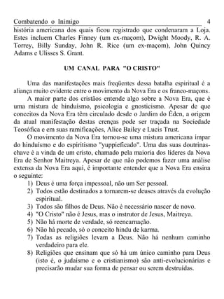Combatendo o Inimigo                                              4
história americana dos quais ficou registrado que condenaram a Loja.
Estes incluem Charles Finney (um ex-maçom), Dwight Moody, R. A.
Torrey, Billy Sunday, John R. Rice (um ex-maçom), John Quincy
Adams e Ulisses S. Grant.

                  UM CANAL PARA "O CRISTO"

     Uma das manifestações mais freqüentes dessa batalha espiritual é a
aliança muito evidente entre o movimento da Nova Era e os franco-maçons .
     A maior parte dos cristãos entende algo sobre a Nova Era, que é
uma mistura de hinduísmo, psicologia e gnosticismo. Apesar de que
conceitos da Nova Era têm circulado desde o Jardim do Éden, a origem
da atual manifestação destas crenças pode ser traçada na Sociedade
Teosófica e em suas ramificações, Alice Bailey e Lucis Trust.
     O movimento da Nova Era tornou-se uma mistura americana ímpar
do hinduísmo e do espiritismo "yuppieficado". Uma das suas doutrinas-
chave é a vinda de um cristo, chamado pela maioria dos líderes da Nova
Era de Senhor Maitreya. Apesar de que não podemos fazer uma análise
extensa da Nova Era aqui, é importante entender que a Nova Era ensina
o seguinte:
     1) Deus é uma força impessoal, não um Ser pessoal.
     2) Todos estão destinados a tornarem-se deuses através da evolução
        espiritual.
     3) Todos são filhos de Deus. Não é necessário nascer de novo.
     4) "O Cristo" não é Jesus, mas o instrutor de Jesus, Maitreya.
     5) Não há morte de verdade, só reencarnação.
     6) Não há pecado, só o conceito hindu de karma.
     7) Todas as religiões levam a Deus. Não há nenhum caminho
        verdadeiro para ele.
     8) Religiões que ensinam que só há um único caminho para Deus
        (isto é, o judaísmo e o cristianismo) são anti-evolucionárias e
        precisarão mudar sua forma de pensar ou serem destruídas.
 