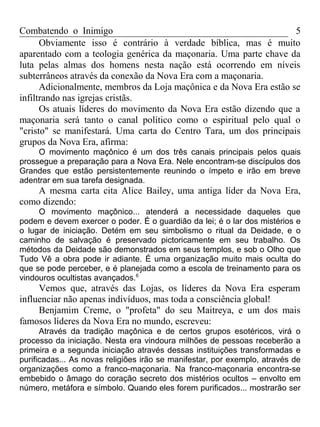 Combatendo o Inimigo                                                5
      Obviamente isso é contrário à verdade bíblica, mas é muito
aparentado com a teologia genérica da maçonaria. Uma parte chave da
luta pelas almas dos homens nesta nação está ocorrendo em níveis
subterrâneos através da conexão da Nova Era com a maçonaria.
      Adicionalmente, membros da Loja maçônica e da Nova Era estão se
infiltrando nas igrejas cristãs.
      Os atuais líderes do movimento da Nova Era estão dizendo que a
maçonaria será tanto o canal político como o espiritual pelo qual o
"cristo" se manifestará. Uma carta do Centro Tara, um dos principais
grupos da Nova Era, afirma:
     O movimento maçônico é um dos três canais principais pelos quais
prossegue a preparação para a Nova Era. Nele encontram-se discípulos dos
Grandes que estão persistentemente reunindo o ímpeto e irão em breve
adentrar em sua tarefa designada.
    A mesma carta cita Alice Bailey, uma antiga líder da Nova Era,
como dizendo:
     O movimento maçônico... atenderá a necessidade daqueles que
podem e devem exercer o poder. É o guardião da lei; é o lar dos mistérios e
o lugar de iniciação. Detém em seu simbolismo o ritual da Deidade, e o
caminho de salvação é preservado pictoricamente em seu trabalho. Os
métodos da Deidade são demonstrados em seus templos, e sob o Olho que
Tudo Vê a obra pode ir adiante. É uma organização muito mais oculta do
que se pode perceber, e é planejada como a escola de treinamento para os
vindouros ocultistas avançados.6
     Vemos que, através das Lojas, os líderes da Nova Era esperam
influenciar não apenas indivíduos, mas toda a consciência global!
     Benjamim Creme, o "profeta" do seu Maitreya, e um dos mais
famosos líderes da Nova Era no mundo, escreveu:
      Através da tradição maçônica e de certos grupos esotéricos, virá o
processo da iniciação. Nesta era vindoura milhões de pessoas receberão a
primeira e a segunda iniciação através dessas instituições transformadas e
purificadas... As novas religiões irão se manifestar, por exemplo, através de
organizações como a franco-maçonaria. Na franco-maçonaria encontra-se
embebido o âmago do coração secreto dos mistérios ocultos – envolto em
número, metáfora e símbolo. Quando eles forem purificados... mostrarão ser
 
