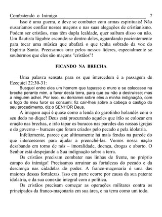 Combatendo o Inimigo                                                 7
     Isso é uma guerra, e deve se combater com armas espirituais! Não
ousaríamos confiar nesses maçons e nas suas alegações de cristianismo.
Podem ser cristãos, mas têm dupla lealdade, quer saibam disso ou não.
Um flautista lúgubre esconde-se dentro deles, aguardando pacientemente
para tocar uma música que abafará o que tenha sobrado da voz do
Espírito Santo. Precisamos orar pelos nossos líderes, especialmente se
soubermos que eles são maçons "cristãos"!

                       FICANDO NA BRECHA

    Uma palavra sensata para os que intercedem é a passagem de
Ezequiel 22:30-31:
     Busquei entre eles um homem que tapasse o muro e se colocasse na
brecha perante mim, a favor desta terra, para que eu não a destruísse; mas
a ninguém achei. Por isso, eu derramei sobre eles a minha indignação, com
o fogo do meu furor os consumi; fiz cair-lhes sobre a cabeça o castigo do
seu procedimento, diz o SENHOR Deus.
     A imagem aqui é quase como a lenda do garotinho holandês com o
seu dedo no dique! Deus está procurando aqueles que irão se colocar em
oração nas brechas, e irão tapar os buracos nas paredes das nossas igrejas
e do governo – buracos que foram criados pelo pecado e pela idolatria.
     Infelizmente, parece que ultimamente há mais fendas na parede do
que intercessores para ajudar a preenchê-las. Vemos nossa nação
desabando em torno de nós – imoralidade, doença, drogas e aborto. O
Senhor está despejando a Sua indignação sobre a terra.
     Os cristãos precisam combater nas linhas de frente, no próprio
campo do inimigo! Precisamos arruinar as fortalezas do pecado e da
descrença nas cidadelas do poder. A franco-maçonaria é uma das
maiores dessas fortalezas. Isso em parte ocorre por causa da sua patente
idolatria, e da sua conexão integral com a política.
     Os cristãos precisam começar as operações militares contra os
principados da franco-maçonaria em sua área, e na terra como um todo.
 