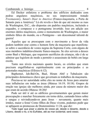 Combatendo o Inimigo                                                  8
     Ed Decker enfatizou o problema dos edifícios dedicados com
pedras angulares maçônicas, no seu impressionante tratado
Freemasonry, Satan's Door to America (Franco-maçonaria, a Porta de
Satanás para a América).8 Lá ele revela o fato de que até mesmo as ruas
de Washington, D.C., são dispostas em padrões maçônicos, incluindo o
esquadro, o compasso e o pentagrama invertido. Isso em adição aos
enormes ídolos maçônicos, como o monumento de Washington, o maior
símbolo fálico do mundo, ou o Pentágono – um descomunal talismã de
guerra!
     Aqueles que se preocupam com o movimento a favor da vida
podem também orar contra o homem forte da maçonaria que manifesta-
se sobre o sacerdócio de vestes negras da Suprema Corte, com alguns de
seus membros indubitavelmente franco-maçons. Se eles servem a deuses
como Baal e Moloque, que requerem sacrifícios de crianças, não é de se
admirar que legislem de modo a permitir o assassinato de bebês em larga
escala.
     Tanto nos níveis nacionais quanto locais, os cristãos que oram
precisam engalfinhar-se espiritualmente com os principados e as
potestades maçônicas (Efésios 6:12).
     Baphomet, Jah-Bal-On, Baal, Hiram Abif e Tubalcaim são
principados demoníacos chave que governam os trabalhos da maçonaria.
     Precisa-se ter autoridade sobre eles no nome de Jesus para amarrar
suas influências em todas as áreas (Mateus 16:19; 18:18). Grupos de
oração nas igrejas são melhores ainda, por causa do número maior dos
que oram de acordo (Mateus 18:20)!
     Pode ser útil ir até os edifícios governamentais que geram maior
preocupação e marchar fisicamente em torno deles, cantando hinos sobre
o sangue e reivindicando-os para Jesus – novamente, quanto mais
irmãos, maior a festa! Como filhos do Deus vivente, podemos pedir que
se apliquem as promessas de Deuteronômio 11:24, que diz:
     Todo lugar que pisar a planta do vosso pé, desde o deserto, desde o
Líbano, desde o rio, o rio Eufrates, até ao mar ocidental, será vosso.
 