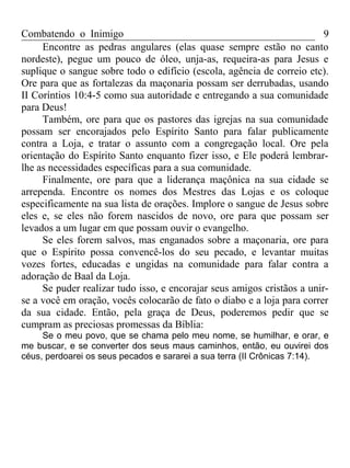 Combatendo o Inimigo                                                     9
     Encontre as pedras angulares (elas quase sempre estão no canto
nordeste), pegue um pouco de óleo, unja-as, requeira-as para Jesus e
suplique o sangue sobre todo o edifício (escola, agência de correio etc).
Ore para que as fortalezas da maçonaria possam ser derrubadas, usando
II Coríntios 10:4-5 como sua autoridade e entregando a sua comunidade
para Deus!
     Também, ore para que os pastores das igrejas na sua comunidade
possam ser encorajados pelo Espírito Santo para falar publicamente
contra a Loja, e tratar o assunto com a congregação local. Ore pela
orientação do Espírito Santo enquanto fizer isso, e Ele poderá lembrar-
lhe as necessidades específicas para a sua comunidade.
     Finalmente, ore para que a liderança maçônica na sua cidade se
arrependa. Encontre os nomes dos Mestres das Lojas e os coloque
especificamente na sua lista de orações. Implore o sangue de Jesus sobre
eles e, se eles não forem nascidos de novo, ore para que possam ser
levados a um lugar em que possam ouvir o evangelho.
     Se eles forem salvos, mas enganados sobre a maçonaria, ore para
que o Espírito possa convencê-los do seu pecado, e levantar muitas
vozes fortes, educadas e ungidas na comunidade para falar contra a
adoração de Baal da Loja.
     Se puder realizar tudo isso, e encorajar seus amigos cristãos a unir-
se a você em oração, vocês colocarão de fato o diabo e a loja para correr
da sua cidade. Então, pela graça de Deus, poderemos pedir que se
cumpram as preciosas promessas da Bíblia:
     Se o meu povo, que se chama pelo meu nome, se humilhar, e orar, e
me buscar, e se converter dos seus maus caminhos, então, eu ouvirei dos
céus, perdoarei os seus pecados e sararei a sua terra (II Crônicas 7:14).
 