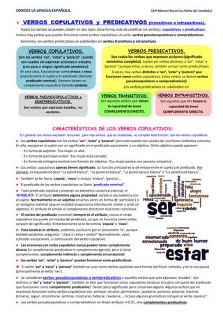 CONOCE LA LENGUA ESPAÑOLA. CEIP Manuel Siurot (La Palma del Condado).
 VERBOS COPULATIVOS y PREDICATIVOS (transitivos e intransitivos).
Todos los verbos se pueden dividir en dos tipos (otra forma más de clasificar los verbos): copulativos y predicativos.
Incluso hay verbos que pueden funcionar como verbos copulativos sin serlo: verbos pseudocopulativos o semipredicativos.
Asimismo, los verbos predicativos se subdividen en verbos transitivos e intransitivos.
CARACTERÍSTICAS DE LOS VERBOS COPULATIVOS:
En general, los verbos expresan ‘acciones’, pero hay verbos, que en ocasiones, no cumplen esta función: son los verbos copulativos.
► Los verbos copulativos son los verbos ‘ser’, ‘estar’ y ‘parecer’ pero solo cuando son usados de una forma sintáctica concreta.
En ella, equiparan al sujeto con un significado en el predicado equivalente a un adjetivo. Dicho adjetivo puede aparecer:
- En forma de adjetivo: ‘Esa mujer es alta’.
- En forma de participio verbal: ‘Esa mujer está cansada’.
- En forma de sintagma nominal con función de adjetivo: ‘Esa mujer parece una persona simpática’.
► Los verbos copulativos apenas tienen significado. Su función principal es la de enlace entre el sujeto y el predicado. Por
ejemplo, es equivalente decir “La pared blanca”, “La pared es blanca”, “La pared parece blanca” o “La pared está blanca”.
► También se les llama ‘copula’, ‘nexo’ o incluso ‘enlace’, ‘gancho’…
► El predicado de los verbos copulativos se llama ‘predicado nominal’.
► Todo predicado nominal contienen un elemento sintáctico esencial, el
‘ATRIBUTO’. El atributo determina alguna propiedad, estado o equivalencia con
el sujeto. Normalmente es un adjetivo (muchas veces en forma de ‘participio’) o
un sintagma nominal (que en realidad proporciona información similar a la de un
adjetivo). El atributo es similar al complemento directo en oraciones transitivas.
► El núcleo del predicado (nominal) siempre es el atributo, nunca el verbo
copulativo (no puede ser núcleo del predicado, ya que no funciona como verbo,
carecen de significado). Sintácticamente se le denomina ‘copula’ o ‘nexo’.
► Para localizar el atributo, podemos sustituirlo por el pronombre ‘lo’, aunque
también podemos preguntar: ‘¿Qué o cómo + verbo?’ Normalmente, salvo
contadas excepciones, a continuación del verbo copulativo.
► Las oraciones con verbo copulativo nunca pueden tener complemento
directo (ni complemento predicativo ni complemento agente), pero sí otros
complementos: complemento indirecto y complemento circunstancial.
► Los verbos ‘ser’, ‘estar’ y ‘parecer’ pueden funcionar como predicativos.
► El verbo ‘ser’ y ‘estar’ y ‘parecer’ también se usan como verbos auxiliares para formar perífrasis verbales, y en la voz pasiva
(principalmente el verbo ‘ser’).
► Se consideran verbos pseudocopulativos o semipredicativos a aquellos verbos que solo expresan ‘estados’. Son
distintos a ‘ser’ y ‘estar’ y ‘parecer’. También se dice que funcionan como copulativos (enlazan el sujeto con parte del predicado
que funcionará como complemento predicativo). Tienen poco significado pero conservan alguno. Algunos verbos que en
ocasiones funcionan como verbos copulativos son: semejar, resultar, permanecer, quedarse, ponerse, volverse, hacerse,
tornarse, seguir, encontrarse, sentirse, mostrarse, hallarse, revelarse…, incluso algunos gramáticos incluyen al verbo ‘parecer’.
► Los verbos pseudocopulativos o semipredicativos no llevan atributo ni C.D., sino complementos predicativos.
VERBOS COPULATIVOS.
Son los verbos ‘ser’, ‘estar’ y ‘parecer’ cuando
son usados sin expresar acciones o estados
(con poco o ningún significado semántico).
En este caso, funcionarían como enlace o nexo
(copula) entre el sujeto y el predicado (llamado
predicado nominal). Siempre tienen un
complemento específico llamado atributo.
Los verbos copulativos son:
.
VERBOS PREDICATIVOS.
Son todos los verbos que expresan acciones (significado
semántico completo). Suelen ser verbos distintos a ‘ser’, ‘estar’ y
‘parecer’ (aunque estos, a veces, también actúan como predicativos).
A veces, hay verbos distintos a ‘ser’, ‘estar’ y ‘parecer’ que
funcionan como verbos copulativos. Estos verbos se llaman verbos
pseudocopulativos o semipredicativos).
Los verbos predicativos se subdividen en:
VERBOS TRANSITIVOS.
Son aquellos verbos que tienen
la capacidad de tener
COMPLEMENTO DIRECTO.
VERBOS INTRANSITIVOS.
Son aquellos que NO tienen la
capacidad de tener
COMPLEMENTO DIRECTO.
VERBOS PSEUDOCOPULATIVOS o
SEMIPREDICATIVOS.
Son verbos que expresan estados, no
acciones.
 