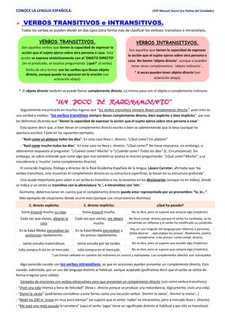 CONOCE LA LENGUA ESPAÑOLA. CEIP Manuel Siurot (La Palma del Condado).
 VERBOS TRANSITIVOS e INTRANSITIVOS.
Todos los verbos se pueden dividir en dos tipos (otra forma más de clasificar los verbos): transitivos e intransitivos.
* El objeto directo también se puede llamar complemento directo. Lo mismo pasa con el objeto o complemento indirecto.
“UN POCO DE RAZONAMIENTO”
Seguramente encontrarás en muchos lugares que “los verbos transitivos siempre llevan complemento directo”, pues esto es
una verdad a medias: “los verbos transitivos siempre llevan complemento directo, bien explícito o bien implícito”, por eso
los definimos diciendo que “tienen la capacidad de expresar la acción que el sujeto ejerce sobre otra persona o cosa”.
Esto quiere decir que, o bien llevan el complemento directo escrito o bien se sobreentiende que lo lleva (aunque no
aparezca escrito). Fíjate en los siguientes ejemplos:
- “Raúl come un plátano todos los días”. En este caso lleva c. directo: “¿Qué come? Un plátano”
- “Raúl come mucho todos los días”. En este caso no lleva c. directo: “¿Qué come?” No tiene respuesta; sin embargo, si
obtenemos respuesta al preguntar: “¿Cuánto come? Mucho” o “¿Cuándo come? Todos los días” (C. Circunstancial). Sin
embargo, se sobre entiende que come algo (por eso también se analiza la oración preguntando: “¿Qué come? Mucho”, y se
consideraría a ‘mucho’ como complemento directo).
El conocido lingüista, filólogo y director de la Real Academia Española de la lengua, Lázaro Carreter, afirmaba que ‘los
verbos transitivos, sino muestran el complemento directo en su estructura superficial, lo hacen en su estructura profunda”.
Una ayuda importante para saber si un verbo es transitivo o no, la tenemos en los diccionarios (aunque no en todos), donde
se indica si un verbo es transitivo con la abreviatura ‘tr.’, e intransitivo con ‘intr.’
Asimismo, debemos tener en cuenta que el complemento directo puede estar representado por un pronombre: “la, lo…”.
Más ejemplos de situaciones donde ocurre esto (aunque con circunstancias distintas):
C. directo explícito: C. directo implícito: ¿Qué ha pasado?
Sonia ensució mucho su ropa. Sonia ensució mucho. No se dice, pero se supone que ensucia algo (implícito).
Cada vez que vienes, alegras la
casa.
Cada vez que vienes, me alegro
mucho.
No lleva compl. directo porque el verbo ha cambiado, se ha
convertido en reflexivo y el verbo ha modificado su condición.
En la Edad Media ejecutaban las
sentencias rápidamente.
En la Edad Media ejecutaban a
los presos rápidamente.
Hay un uso irregular del lenguaje por referirse a personas,
debía decirse: ‘…ejecutaban los presos’. Realmente, podría
considerarse ‘a los presos’ como compl. directo.
Jaime estudia matemáticas. Jaime estudia por las tardes. No se dice, pero se supone que estudia algo (implícito).
Julia compra fruta en el mercado. Julia compra en el mercado. No se dice, pero se supone que compra algo (implícito).
* Las formas verbales en cuestión las indicamos en cursiva y subrayadas. Los complementos directos solo subrayados.
Algo parecido sucede con los verbos intransitivos, ya que en ocasiones pueden presentar un complemento directo. Esto
sucede, sobretodo, por un uso del lenguaje distinto al habitual, aunque aceptado (podríamos decir que el verbo se utiliza de
forma irregular pero válida).
Ejemplos de oraciones con verbos intransitivos pero que presentan un complemento directo (uso como verbos transitivos):
- “Vivió una vida intensa y llena de felicidad” (lleva c. directo porque se produce una redundancia, lógicamente, vivió una vida).
- “Dormí la siesta” (podríamos considerar a esta forma como una locución verbal: ‘Dormir la siesta’, ‘Dormir la mona’…)
- “Nadó los 200 m. braza en muy poco tiempo” (se supone que el verbo ‘nadar’ es intransitivo, pero a menudo lleva c. directo).
- “Me jugó una mala pasada la carretera” (aquí el verbo ‘jugar’ tiene un significado distinto al habitual y por ello es transitivo).
VERBOS TRANSITIVOS.
Son aquellos verbos que tienen la capacidad de expresar la
acción que el sujeto ejerce sobre otra persona o cosa. Esta
acción se expresa sintácticamente con el ‘OBJETO DIRECTO’
(en el predicado, se localiza preguntando ‘¿qué?’ al verbo).
Dicho de otra forma: son los verbos que llevan objeto
directo, aunque puede no aparecer en la oración (ver
aclaración abajo).
VERBOS INTRANSITIVOS.
Son aquellos que tienen la capacidad de expresar
la acción que el sujeto ejerce sobre otra persona o
cosa. No tienen ‘objeto directo’, aunque sí pueden
tener otros complementos: ‘objeto indirecto’…
* A veces pueden tener objeto directo (ver
aclaración abajo).
 