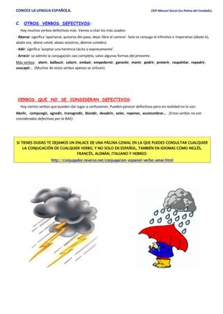 CONOCE LA LENGUA ESPAÑOLA. CEIP Manuel Siurot (La Palma del Condado).
C. OTROS VERBOS DEFECTIVOS:
Hay muchos verbos defectivos más. Vamos a citar los más usados:
- Abarse: significa ‘apartarse, quitarse del paso, dejar libre el camino’. Solo se conjuga el infinitivo e imperativo (ábate tú,
abate vos, ábese usted, abaos vosotros, ábense ustedes).
- Adir: significa ‘aceptar una herencia tácita o expresamente’.
- Arrecir: se admite la conjugación casi completa, salvo algunas formas del presente.
Más verbos: aterir, balbucir, colorir, embaír, empedernir, garantir, manir, podrir, preterir, raspahilar, repodrir,
usucapir… (Muchos de estos verbos apenas se utilizan).
VERBOS QUE NO SE CONSIDERAN DEFECTIVOS:
Hay ciertos verbos que pueden dar lugar a confusiones. Pueden parecer defectivos pero en realidad no lo son:
Abolir, compungir, agredir, transgredir, blandir, desabrir, soler, reponer, acostumbrar… (Estos verbos no son
considerados defectivos por la RAE).
SI TIENES DUDAS TE DEJAMOS UN ENLACE DE UNA PÁGINA GENIAL EN LA QUE PUEDES CONSULTAR CUALQUIER
LA CONJUGACIÓN DE CUALQUIER VERBO, Y NO SOLO EN ESPAÑOL, TAMBIÉN EN IDIOMAS COMO INGLÉS,
FRANCÉS, ALEMÁN, ITALIANO Y HEBREO:
http://conjugador.reverso.net/conjugacion-espanol-verbo-amar.html
 