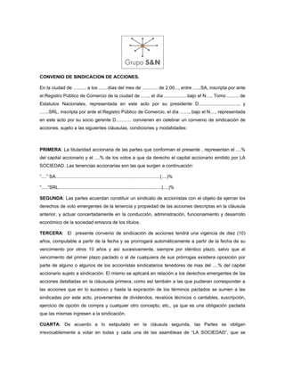 CONVENIO DE SINDICACION DE ACCIONES.

En la ciudad de ........., a los .......días del mes de ............ de 2.00..., entre ......SA, inscripta por ante
el Registro Público de Comercio de la ciudad de ......, el día ..................bajo el N...., Tomo ......... de
Estatutos Nacionales, representada en este acto por su presidente D..............................., y
.......SRL, inscripta por ante el Registro Público de Comercio, el día ......., bajo el N...., representada
en este acto por su socio gerente D............ convienen en celebrar un convenio de sindicación de
acciones, sujeto a las siguientes cláusulas, condiciones y modalidades:



PRIMERA: La titularidad accionaria de las partes que conforman el presente , representan el ....%
del capital accionario y el ....% de los votos a que da derecho el capital accionario emitido por LA
SOCIEDAD. Las tenencias accionarias son las que surgen a continuación:

“....” SA.................................................................................(....)%

“.....”SRL................................................................................(....)%

SEGUNDA: Las partes acuerdan constituir un sindicato de accionistas con el objeto de ejercer los
derechos de voto emergentes de la tenencia y propiedad de las acciones descriptas en la cláusula
anterior, y actuar concertadamente en la conducción, administración, funcionamiento y desarrollo
económico de la sociedad emisora de los títulos.

TERCERA: El presente convenio de sindicación de acciones tendrá una vigencia de diez (10)
años, computable a partir de la fecha y se prorrogará automáticamente a partir de la fecha de su
vencimiento por otros 10 años y así sucesivamente, siempre por idéntico plazo, salvo que al
vencimiento del primer plazo pactado o al de cualquiera de sus prórrogas existiera oposición por
parte de alguno o algunos de los accionistas sindicatarios tenedores de mas del ....% del capital
accionario sujeto a sindicación. El mismo se aplicará en relación a los derechos emergentes de las
acciones detalladas en la cláususla primera, como así también a las que pudieran corresponder a
las acciones que en lo sucesivo y hasta la expiración de los términos pactados se sumen a las
sindicadas por este acto, provenientes de dividendos, revalúos técnicos o cantables, suscripción,
ejercicio de opción de compra y cualquier otro concepto, etc., ya que es una obligación pactada
que las mismas ingresen a la sindicación.

CUARTA: De acuerdo a lo estipulado en la cláusula segunda, las Partes se obligan
irrevocablemente a votar en todas y cada una de las asambleas de “LA SOCIEDAD”, que se
 