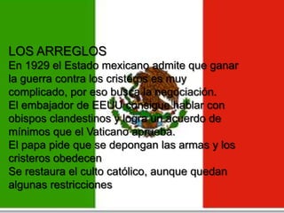 LOS ARREGLOS
En 1929 el Estado mexicano admite que ganar
la guerra contra los cristeros es muy
complicado, por eso busca la negociación.
El embajador de EEUU consigue hablar con
obispos clandestinos y logra un acuerdo de
mínimos que el Vaticano aprueba.
El papa pide que se depongan las armas y los
cristeros obedecen
Se restaura el culto católico, aunque quedan
algunas restricciones

 