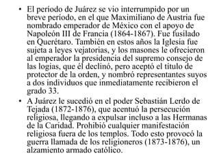 • El período de Juárez se vio interrumpido por un
breve período, en el que Maximiliano de Austria fue
nombrado emperador de México con el apoyo de
Napoleón III de Francia (1864-1867). Fue fusilado
en Querétaro. También en estos años la Iglesia fue
sujeta a leyes vejatorias, y los masones le ofrecieron
al emperador la presidencia del supremo consejo de
las logias, que él declinó, pero aceptó el título de
protector de la orden, y nombró representantes suyos
a dos individuos que inmediatamente recibieron el
grado 33.
• A Juárez le sucedió en el poder Sebastián Lerdo de
Tejada (1872-1876), que acentuó la persecución
religiosa, llegando a expulsar incluso a las Hermanas
de la Caridad. Prohibió cualquier manifestación
religiosa fuera de los templos. Todo esto provocó la
guerra llamada de los religioneros (1873-1876), un
alzamiento armado católico.

 