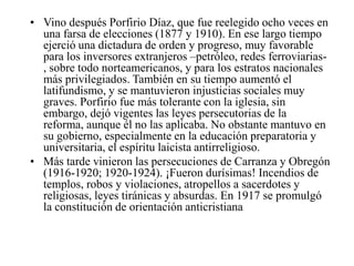 • Vino después Porfirio Díaz, que fue reelegido ocho veces en
una farsa de elecciones (1877 y 1910). En ese largo tiempo
ejerció una dictadura de orden y progreso, muy favorable
para los inversores extranjeros –petróleo, redes ferroviarias, sobre todo norteamericanos, y para los estratos nacionales
más privilegiados. También en su tiempo aumentó el
latifundismo, y se mantuvieron injusticias sociales muy
graves. Porfirio fue más tolerante con la iglesia, sin
embargo, dejó vigentes las leyes persecutorias de la
reforma, aunque él no las aplicaba. No obstante mantuvo en
su gobierno, especialmente en la educación preparatoria y
universitaria, el espíritu laicista antirreligioso.
• Más tarde vinieron las persecuciones de Carranza y Obregón
(1916-1920; 1920-1924). ¡Fueron durísimas! Incendios de
templos, robos y violaciones, atropellos a sacerdotes y
religiosas, leyes tiránicas y absurdas. En 1917 se promulgó
la constitución de orientación anticristiana

 