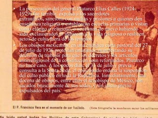 • La persecución del general Plutarco Elías Calles (19241929) fue terrible: expulsa a los sacerdotes
extranjeros, sanciona con multas y prisiones a quienes den
enseñanza religiosa o establezcan escuelas primarias o vistan
como clérigo o religioso, o se reúnan de nuevo habiendo
sido exclaustrados, o induzcan a la vida religiosa o realicen
actos de culto fuera de los templos.
• Los obispos mexicanos, en una enérgica carta pastoral del 27
de julio de 1926 protestan unánimes, manifestando su
decisión de trabajar para que los decretos y los artículos
antirreligiosos de la constitución sean reformados. Plutarco
no hace caso. A los pocos días, el 31 de julio y previa
consulta a la Santa Sede, el episcopado ordena la suspensión
del culto público en toda la República. Inmediatamente, una
docena de obispos, entre ellos el arzobispo de México, son
sacados bruscamente de sus sedes, y sin juicio previo
expulsados del país.

 