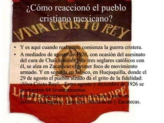 ¿Cómo reaccionó el pueblo
cristiano mexicano?
• Y es aquí cuando realmente comienza la guerra cristera.
• A mediados de agosto de 1926, con ocasión del asesinato
del cura de Chalchihuites y de tres seglares católicos con
él, se alza en Zacatecas el primer foco de movimiento
armado. Y en seguida en Jalisco, en Huejuquilla, donde el
29 de agosto el pueblo alzado da el grito de la fidelidad:
¡Viva Cristo Rey!... Entre agosto y diciembre de 1926 se
produjeron 64 levantamientos
armados, espontáneos, aislados, la mayor parte en
Jalisco, Guanajuato, Guerrero, Michoacán y Zacatecas.

 