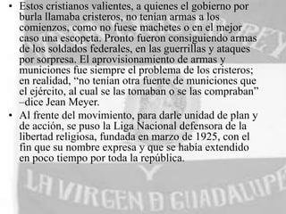 • Estos cristianos valientes, a quienes el gobierno por
burla llamaba cristeros, no tenían armas a los
comienzos, como no fuese machetes o en el mejor
caso una escopeta. Pronto fueron consiguiendo armas
de los soldados federales, en las guerrillas y ataques
por sorpresa. El aprovisionamiento de armas y
municiones fue siempre el problema de los cristeros;
en realidad, “no tenían otra fuente de municiones que
el ejército, al cual se las tomaban o se las compraban”
–dice Jean Meyer.
• Al frente del movimiento, para darle unidad de plan y
de acción, se puso la Liga Nacional defensora de la
libertad religiosa, fundada en marzo de 1925, con el
fin que su nombre expresa y que se había extendido
en poco tiempo por toda la república.

 