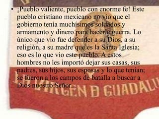 • ¡Pueblo valiente, pueblo con enorme fe! Este
pueblo cristiano mexicano no vio que el
gobierno tenía muchísimos soldados y
armamento y dinero para hacerle guerra. Lo
único que vio fue defender a su Dios, a su
religión, a su madre que es la Santa Iglesia;
eso es lo que vio este pueblo. A estos
hombres no les importó dejar sus casas, sus
padres, sus hijos, sus esposas y lo que tenían;
se fueron a los campos de batalla a buscar a
Dios nuestro Señor.

 