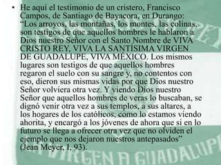 • He aquí el testimonio de un cristero, Francisco
Campos, de Santiago de Bayacora, en Durango:
“Los arroyos, las montañas, los montes, las colinas,
son testigos de que aquellos hombres le hablaron a
Dios nuestro Señor con el Santo Nombre de VIVA
CRISTO REY, VIVA LA SANTÍSIMA VIRGEN
DE GUADALUPE, VIVA MÉXICO. Los mismos
lugares son testigos de que aquellos hombres
regaron el suelo con su sangre y, no contentos con
eso, dieron sus mismas vidas por que Dios nuestro
Señor volviera otra vez. Y viendo Dios nuestro
Señor que aquellos hombres de veras lo buscaban, se
dignó venir otra vez a sus templos, a sus altares, a
los hogares de los católicos, como lo estamos viendo
ahorita, y encargó a los jóvenes de ahora que si en lo
futuro se llega a ofrecer otra vez que no olviden el
ejemplo que nos dejaron nuestros antepasados”
(Jean Meyer, I, 93).

 