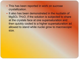  This has been reported in work on sucrose
crystallization.
 It also has been demonstreted in the nucliatin of
MgSO4 7H2O, if the solution is subjected to share
at the crystals face at one supersaturation and
then quickly cooled to a higher supersaturation ad
allowed to stand while nuclei grow to macroscopic
size.
 