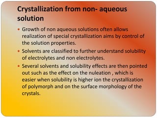 Crystallization from non- aqueous
solution
 Growth of non aqueous solutions often allows
realization of special crystallization aims by control of
the solution properties.
 Solvents are classified to further understand solubility
of electrolytes and non electrolytes.
 Several solvents and solubility effects are then pointed
out such as the effect on the nuleation , which is
easier when solubility is higher ion the crystallization
of polymorph and on the surface morphology of the
crystals.
 