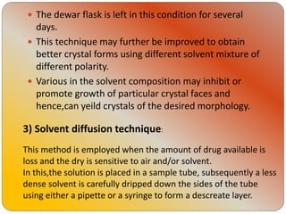  The dewar flask is left in this condition for several
days.
 This technique may further be improved to obtain
better crystal forms using different solvent mixture of
different polarity.
 Various in the solvent composition may inhibit or
promote growth of particular crystal faces and
hence,can yeild crystals of the desired morphology.
3) Solvent diffusion technique:
This method is employed when the amount of drug available is
loss and the dry is sensitive to air and/or solvent.
In this,the solution is placed in a sample tube, subsequently a less
dense solvent is carefully dripped down the sides of the tube
using either a pipette or a syringe to form a descreate layer.
 
