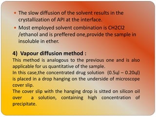 The slow diffusion of the solvent results in the
crystallization of API at the interface.
 Most employed solvent combination is CH2Cl2
/ethanol and is preffered one,provide the sample in
insoluble in ether.
4) Vapour diffusion method :
This method is analogous to the previous one and is also
applicable for us quantitative of the sample.
In this case,the concentrated drug solution (0.5цl – 0.20цl)
is placed in a drop hanging on the underside of microscope
cover slip.
The cover slip with the hanging drop is sitted on silicon oil
over a solution, containing high concentration of
precipitate.
 