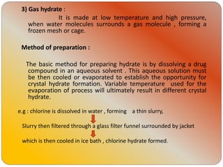 3) Gas hydrate :
It is made at low temperature and high pressure,
when water molecules surrounds a gas molecule , forming a
frozen mesh or cage.
Method of preparation :
The basic method for preparing hydrate is by dissolving a drug
compound in an aqueous solvent . This aqueous solution must
be then cooled or evaporated to establish the opportunity for
crystal hydrate formation. Variable temperature used for the
evaporation of process will ultimately result in different crystal
hydrate.
e.g : chlorine is dissolved in water , forming a thin slurry,
Slurry then filtered through a glass filter funnel surrounded by jacket
which is then cooled in ice bath , chlorine hydrate formed.
 