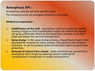 Amorphous API :
Amorphous solid do not have specific shape.
The structural units are arranged randomly in the solid.
Method of preparation :
1) Solidification of the melt : Amorphous solid are created by rapidly
cooling a liquid so that crystallization nuclei can neither be created
nor grow sufficiently where as the liquid then remains in the fluid
state well below the normal freezing point.
2) Spray drying : In the spray drying process, a liquid feed stream is first
atomized for maximal air spray contact. The particles then dried in
airstream . It can be produce spherical particles that have good flow
properties.
3) Removal of solvent from solvate : Solid sometimes be converted to
amorphous form simply by allowing solvent molecule of
crystallization to evaporate at modest temperature.
 