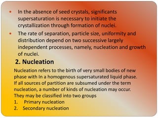 In the absence of seed crystals, significants
supersaturation is necessary to initiate the
crystallization through formation of nuclei.
 The rate of separation, particle size, uniformity and
distribution depend on two successive largely
independent processes, namely, nucleation and growth
of nuclei.
2. Nucleation
Nucleation refers to the birth of very small bodies of new
phase with In a homogenous supersaturated liquid phase.
If all sources of partition are subsumed under the term
nucleation, a number of kinds of nucleation may occur.
They may be classified into two groups
1. Primary nucleation
2. Secondary nucleation
 