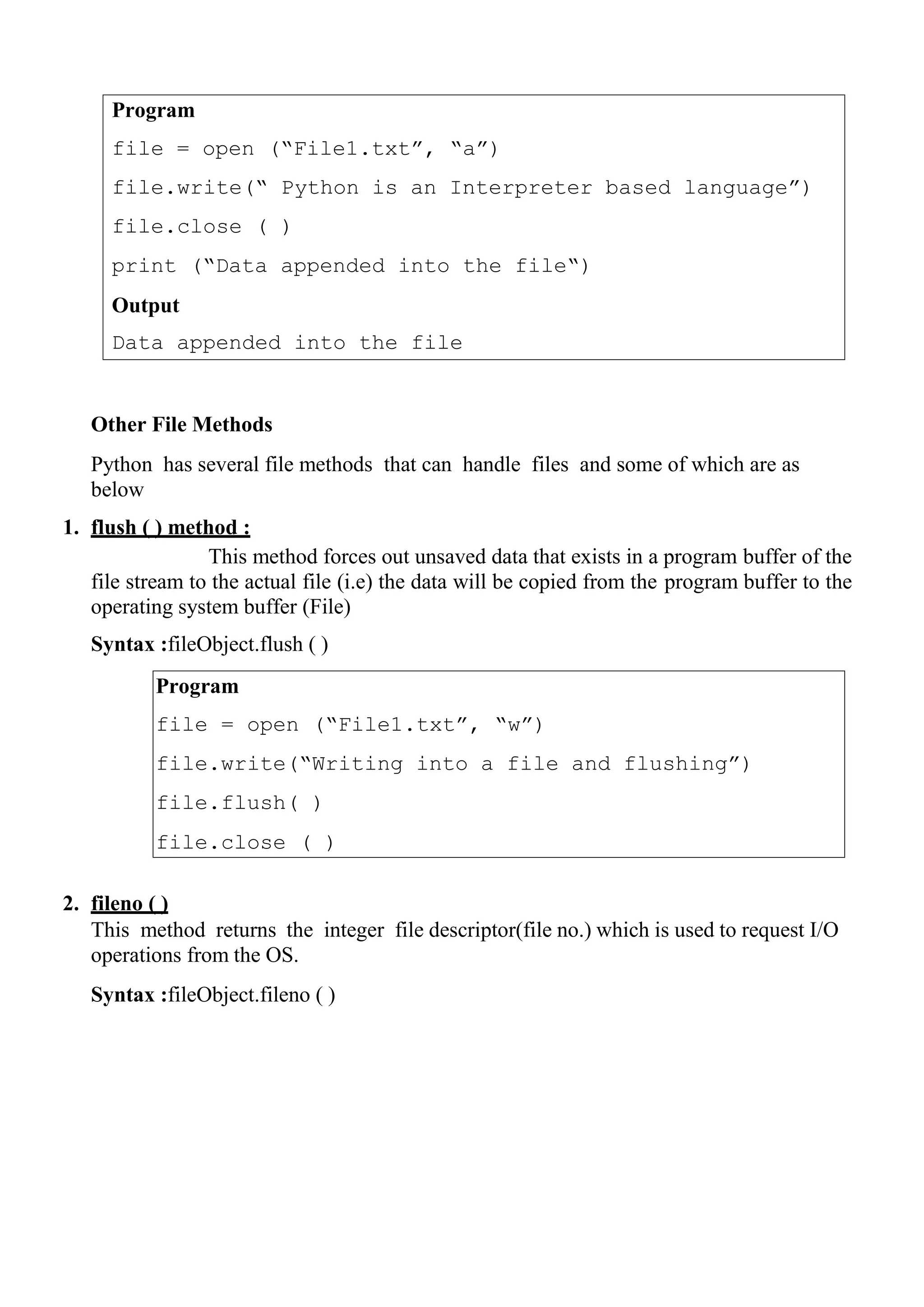 Program
file = open (“File1.txt”, “a”)
file.write(“ Python is an Interpreter based language”)
file.close ( )
print (“Data appended into the file“)
Output
Data appended into the file
Program
file = open (“File1.txt”, “w”)
file.write(“Writing into a file and flushing”)
file.flush( )
file.close ( )
Other File Methods
Python has several file methods that can handle files and some of which are as
below
1. flush ( ) method :
This method forces out unsaved data that exists in a program buffer of the
file stream to the actual file (i.e) the data will be copied from the program buffer to the
operating system buffer (File)
Syntax :fileObject.flush ( )
2. fileno ( )
This method returns the integer file descriptor(file no.) which is used to request I/O
operations from the OS.
Syntax :fileObject.fileno ( )
 