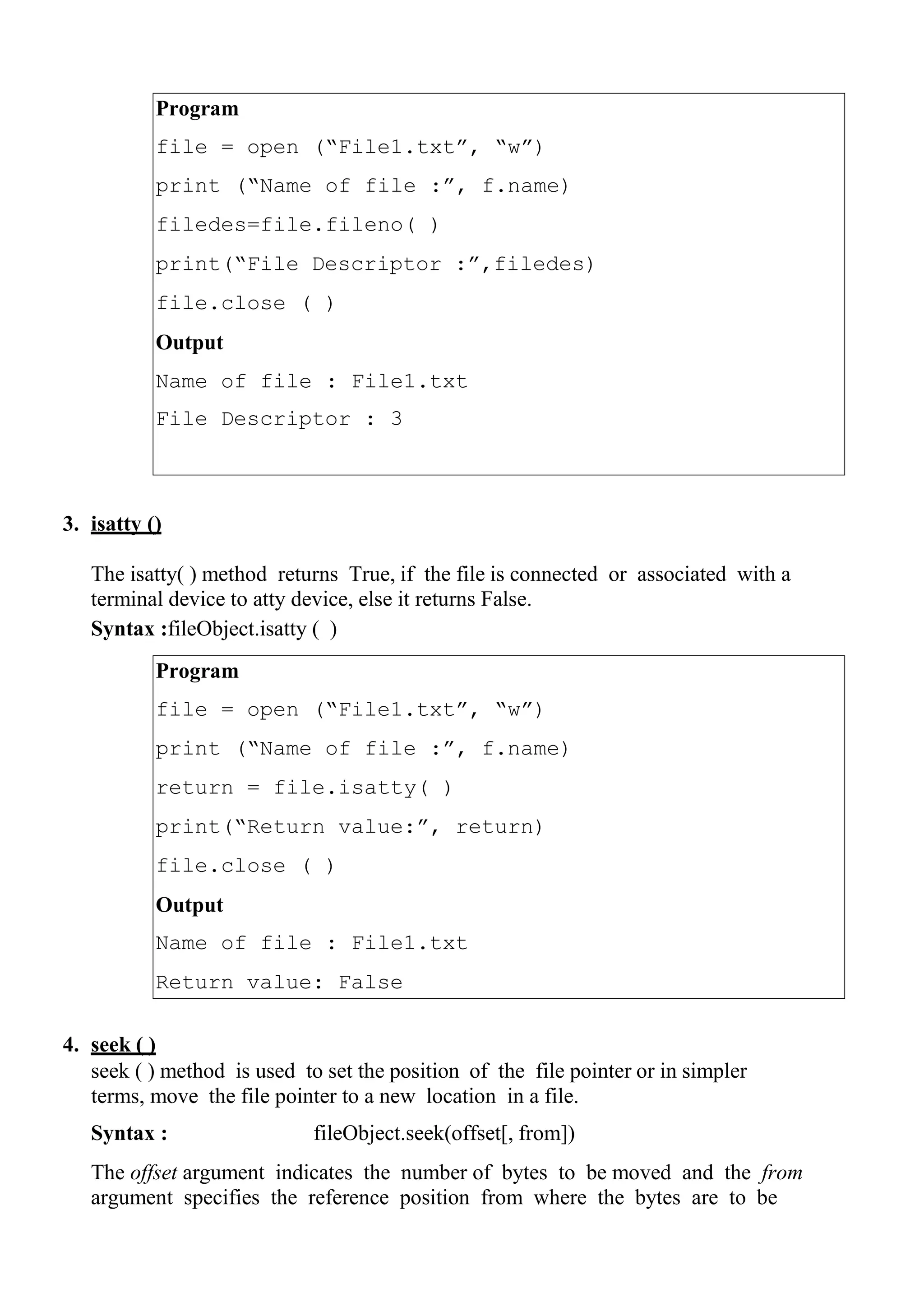 Program
file = open (“File1.txt”, “w”)
print (“Name of file :”, f.name)
filedes=file.fileno( )
print(“File Descriptor :”,filedes)
file.close ( )
Output
Name of file : File1.txt
File Descriptor : 3
Program
file = open (“File1.txt”, “w”)
print (“Name of file :”, f.name)
return = file.isatty( )
print(“Return value:”, return)
file.close ( )
Output
Name of file : File1.txt
Return value: False
3. isatty ()
The isatty( ) method returns True, if the file is connected or associated with a
terminal device to atty device, else it returns False.
Syntax :fileObject.isatty ( )
4. seek ( )
seek ( ) method is used to set the position of the file pointer or in simpler
terms, move the file pointer to a new location in a file.
Syntax : fileObject.seek(offset[, from])
The offset argument indicates the number of bytes to be moved and the from
argument specifies the reference position from where the bytes are to be
 