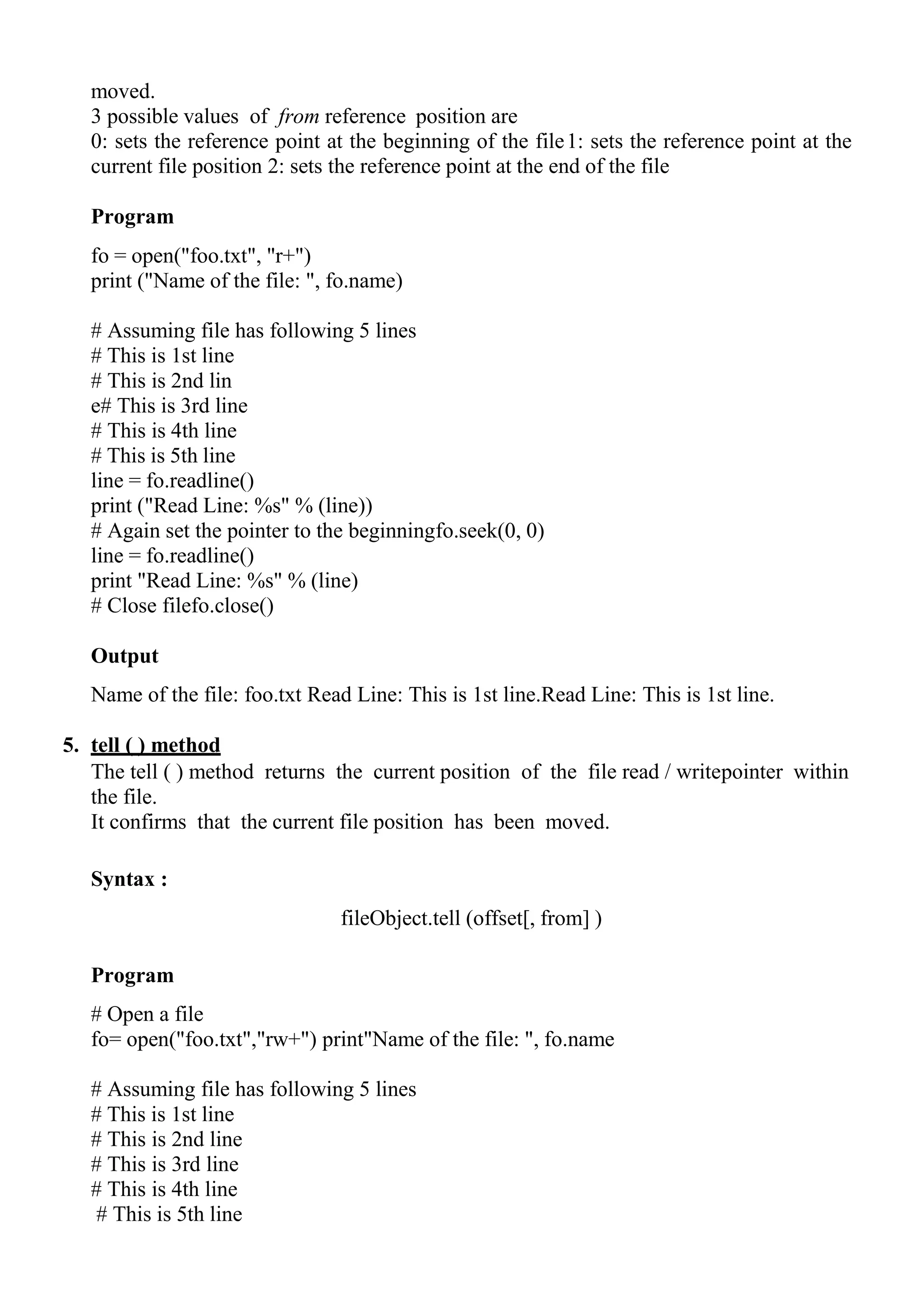 moved.
3 possible values of from reference position are
0: sets the reference point at the beginning of the file1: sets the reference point at the
current file position 2: sets the reference point at the end of the file
Program
fo = open("foo.txt", "r+")
print ("Name of the file: ", fo.name)
# Assuming file has following 5 lines
# This is 1st line
# This is 2nd lin
e# This is 3rd line
# This is 4th line
# This is 5th line
line = fo.readline()
print ("Read Line: %s" % (line))
# Again set the pointer to the beginningfo.seek(0, 0)
line = fo.readline()
print "Read Line: %s" % (line)
# Close filefo.close()
Output
Name of the file: foo.txt Read Line: This is 1st line.Read Line: This is 1st line.
5. tell ( ) method
The tell ( ) method returns the current position of the file read / writepointer within
the file.
It confirms that the current file position has been moved.
Syntax :
fileObject.tell (offset[, from] )
Program
# Open a file
fo= open("foo.txt","rw+") print"Name of the file: ", fo.name
# Assuming file has following 5 lines
# This is 1st line
# This is 2nd line
# This is 3rd line
# This is 4th line
# This is 5th line
 