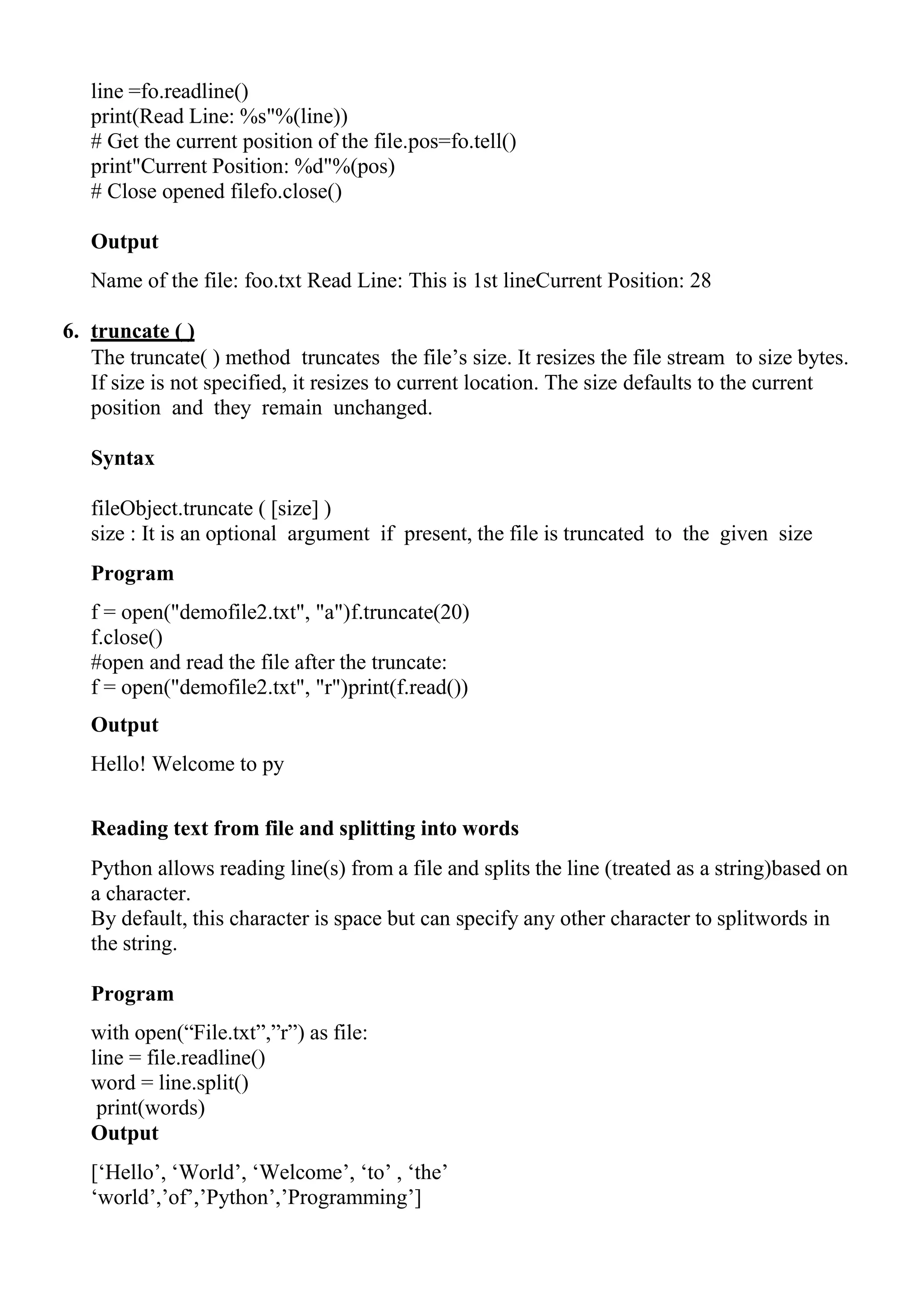 line =fo.readline()
print(Read Line: %s"%(line))
# Get the current position of the file.pos=fo.tell()
print"Current Position: %d"%(pos)
# Close opened filefo.close()
Output
Name of the file: foo.txt Read Line: This is 1st lineCurrent Position: 28
6. truncate ( )
The truncate( ) method truncates the file‘s size. It resizes the file stream to size bytes.
If size is not specified, it resizes to current location. The size defaults to the current
position and they remain unchanged.
Syntax
fileObject.truncate ( [size] )
size : It is an optional argument if present, the file is truncated to the given size
Program
f = open("demofile2.txt", "a")f.truncate(20)
f.close()
#open and read the file after the truncate:
f = open("demofile2.txt", "r")print(f.read())
Output
Hello! Welcome to py
Reading text from file and splitting into words
Python allows reading line(s) from a file and splits the line (treated as a string)based on
a character.
By default, this character is space but can specify any other character to splitwords in
the string.
Program
with open(―File.txt‖,‖r‖) as file:
line = file.readline()
word = line.split()
print(words)
Output
[‗Hello‘, ‗World‘, ‗Welcome‘, ‗to‘ , ‗the‘
‗world‘,‘of‘,‘Python‘,‘Programming‘]
 