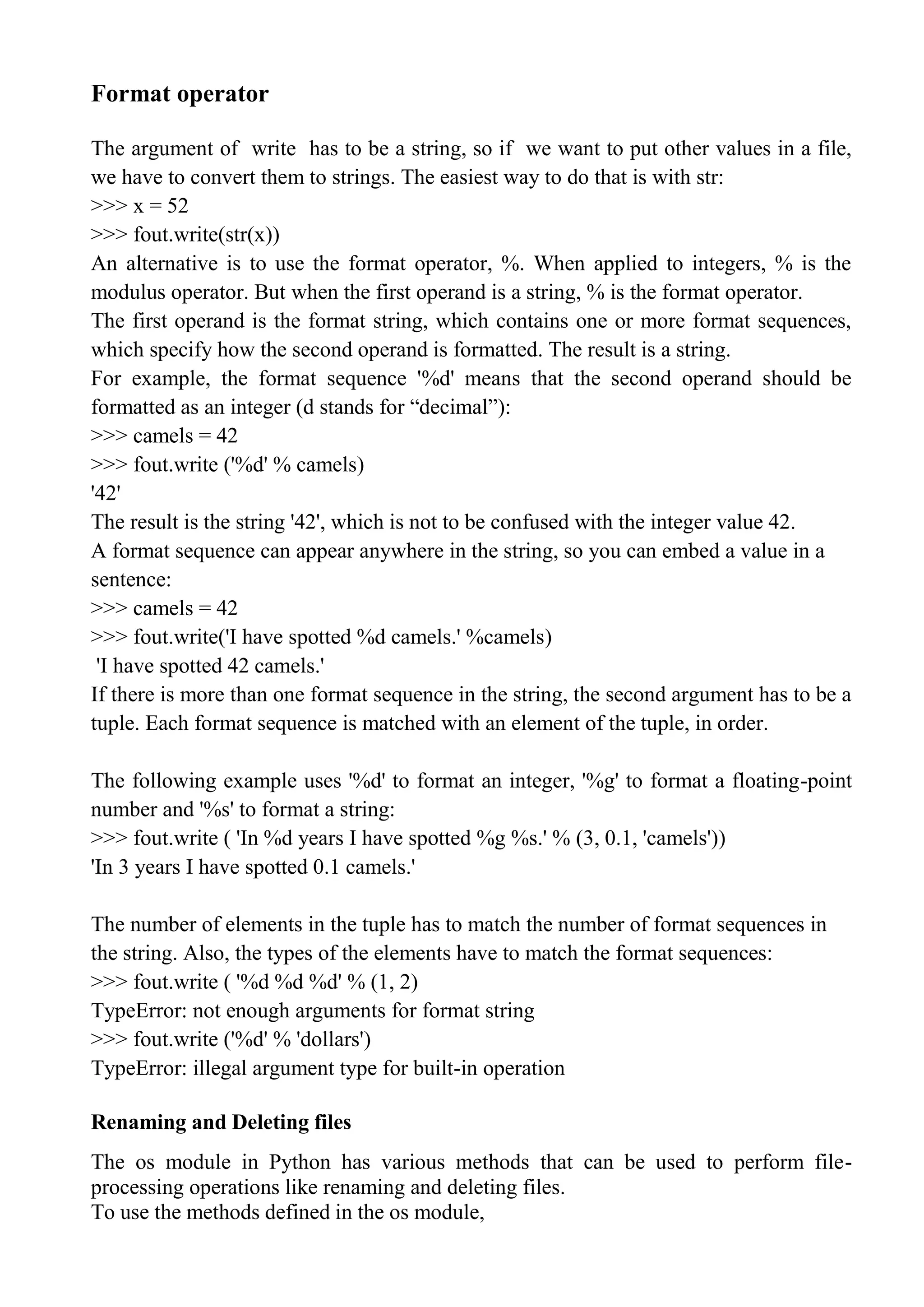 Format operator
The argument of write has to be a string, so if we want to put other values in a file,
we have to convert them to strings. The easiest way to do that is with str:
>>> x = 52
>>> fout.write(str(x))
An alternative is to use the format operator, %. When applied to integers, % is the
modulus operator. But when the first operand is a string, % is the format operator.
The first operand is the format string, which contains one or more format sequences,
which specify how the second operand is formatted. The result is a string.
For example, the format sequence '%d' means that the second operand should be
formatted as an integer (d stands for ―decimal‖):
>>> camels = 42
>>> fout.write ('%d' % camels)
'42'
The result is the string '42', which is not to be confused with the integer value 42.
A format sequence can appear anywhere in the string, so you can embed a value in a
sentence:
>>> camels = 42
>>> fout.write('I have spotted %d camels.' %camels)
'I have spotted 42 camels.'
If there is more than one format sequence in the string, the second argument has to be a
tuple. Each format sequence is matched with an element of the tuple, in order.
The following example uses '%d' to format an integer, '%g' to format a floating-point
number and '%s' to format a string:
>>> fout.write ( 'In %d years I have spotted %g %s.' % (3, 0.1, 'camels'))
'In 3 years I have spotted 0.1 camels.'
The number of elements in the tuple has to match the number of format sequences in
the string. Also, the types of the elements have to match the format sequences:
>>> fout.write ( '%d %d %d' % (1, 2)
TypeError: not enough arguments for format string
>>> fout.write ('%d' % 'dollars')
TypeError: illegal argument type for built-in operation
Renaming and Deleting files
The os module in Python has various methods that can be used to perform file-
processing operations like renaming and deleting files.
To use the methods defined in the os module,
 