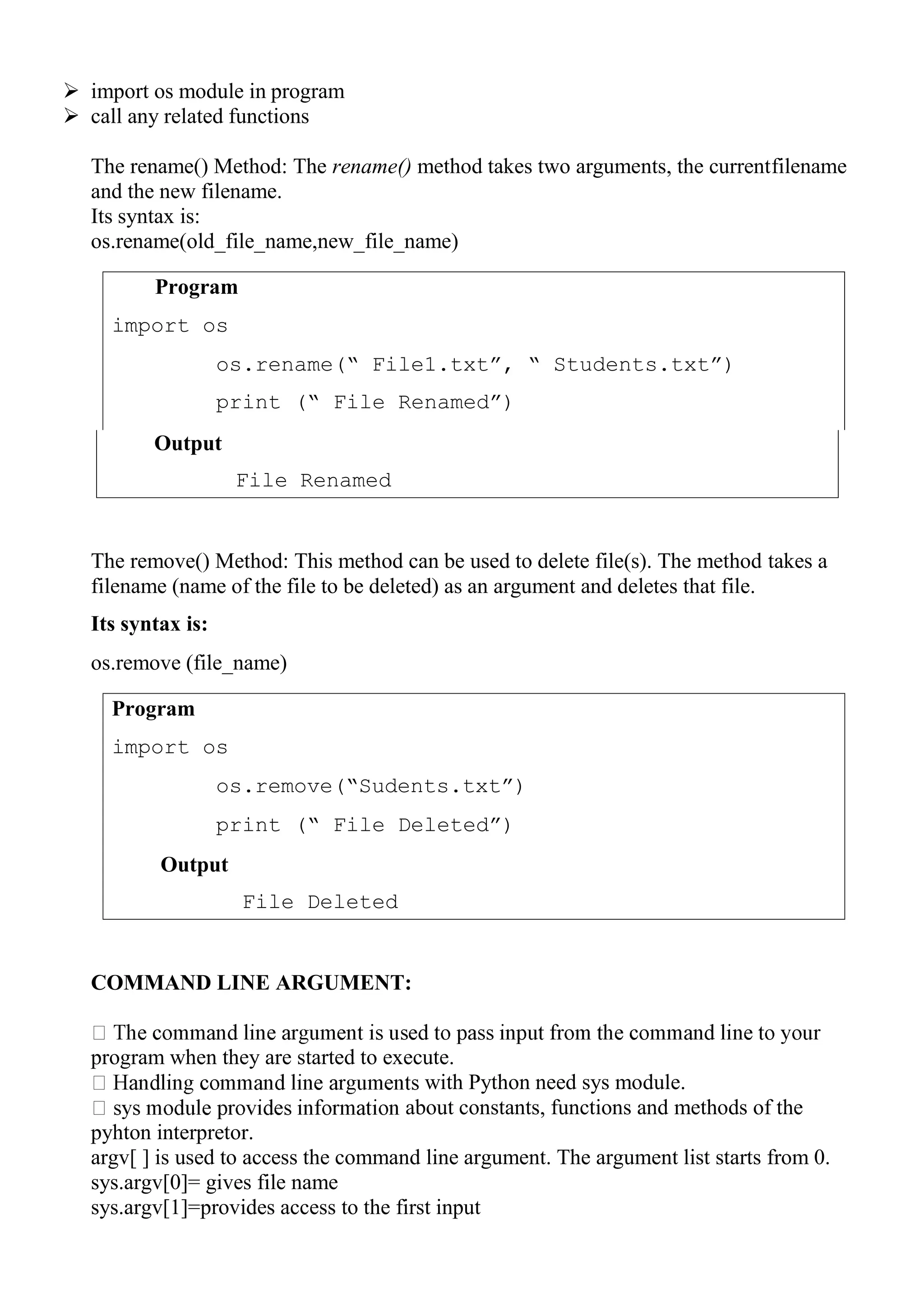 Program
import os
os.rename(“ File1.txt”, “ Students.txt”)
print (“ File Renamed”)
Program
import os
os.remove(“Sudents.txt”)
print (“ File Deleted”)
Output
File Deleted
 import os module in program
 call any related functions
The rename() Method: The rename() method takes two arguments, the currentfilename
and the new filename.
Its syntax is:
os.rename(old_file_name,new_file_name)
The remove() Method: This method can be used to delete file(s). The method takes a
filename (name of the file to be deleted) as an argument and deletes that file.
Its syntax is:
os.remove (file_name)
COMMAND LINE ARGUMENT:
program when they are started to execute.
with Python need sys module.
about constants, functions and methods of the
pyhton interpretor.
argv[ ] is used to access the command line argument. The argument list starts from 0.
sys.argv[0]= gives file name
sys.argv[1]=provides access to the first input
Output
File Renamed
 