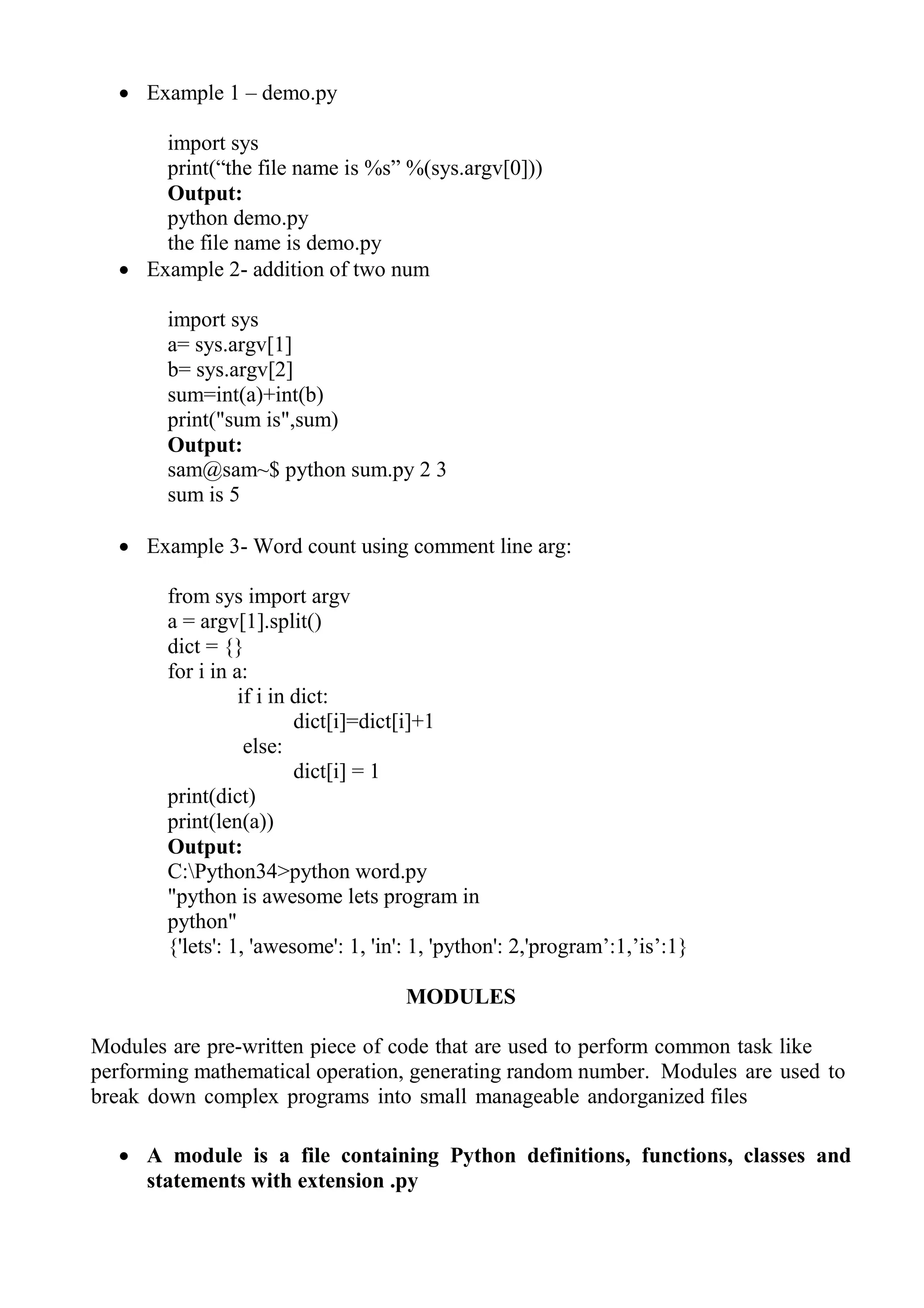  Example 1 – demo.py
import sys
print(―the file name is %s‖ %(sys.argv[0]))
Output:
python demo.py
the file name is demo.py
 Example 2- addition of two num
import sys
a= sys.argv[1]
b= sys.argv[2]
sum=int(a)+int(b)
print("sum is",sum)
Output:
sam@sam~$ python sum.py 2 3
sum is 5
 Example 3- Word count using comment line arg:
from sys import argv
a = argv[1].split()
dict = {}
for i in a:
if i in dict:
dict[i]=dict[i]+1
else:
dict[i] = 1
print(dict)
print(len(a))
Output:
C:Python34>python word.py
"python is awesome lets program in
python"
{'lets': 1, 'awesome': 1, 'in': 1, 'python': 2,'program‘:1,‘is‘:1}
MODULES
Modules are pre-written piece of code that are used to perform common task like
performing mathematical operation, generating random number. Modules are used to
break down complex programs into small manageable andorganized files
 A module is a file containing Python definitions, functions, classes and
statements with extension .py
 
