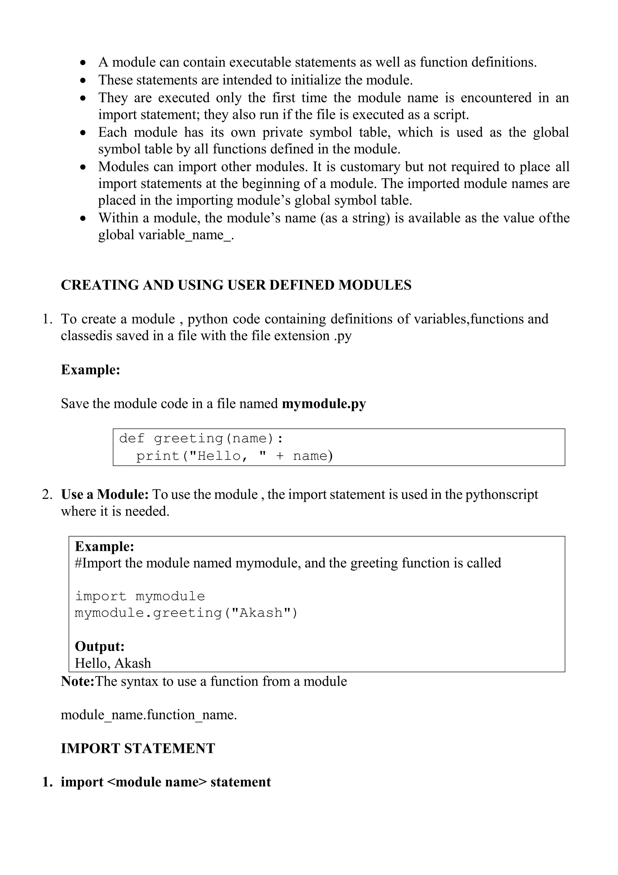 def greeting(name):
print("Hello, " + name)
Example:
#Import the module named mymodule, and the greeting function is called
import mymodule
mymodule.greeting("Akash")
Output:
Hello, Akash
 A module can contain executable statements as well as function definitions.
 These statements are intended to initialize the module.
 They are executed only the first time the module name is encountered in an
import statement; they also run if the file is executed as a script.
 Each module has its own private symbol table, which is used as the global
symbol table by all functions defined in the module.
 Modules can import other modules. It is customary but not required to place all
import statements at the beginning of a module. The imported module names are
placed in the importing module‘s global symbol table.
 Within a module, the module‘s name (as a string) is available as the value ofthe
global variable name .
CREATING AND USING USER DEFINED MODULES
1. To create a module , python code containing definitions of variables,functions and
classedis saved in a file with the file extension .py
Example:
Save the module code in a file named mymodule.py
2. Use a Module: To use the module , the import statement is used in the pythonscript
where it is needed.
Note:The syntax to use a function from a module
module_name.function_name.
IMPORT STATEMENT
1. import <module name> statement
 