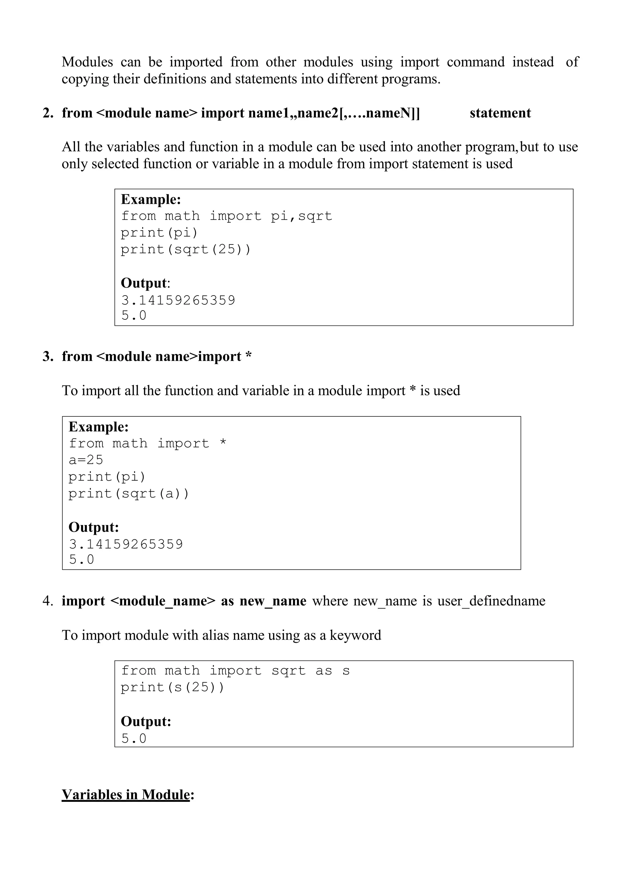 Example:
from math import pi,sqrt
print(pi)
print(sqrt(25))
Output:
3.14159265359
5.0
from math import sqrt as s
print(s(25))
Output:
5.0
Modules can be imported from other modules using import command instead of
copying their definitions and statements into different programs.
2. from <module name> import name1,,name2[,….nameN]] statement
All the variables and function in a module can be used into another program,but to use
only selected function or variable in a module from import statement is used
3. from <module name>import *
To import all the function and variable in a module import * is used
4. import <module_name> as new_name where new_name is user_definedname
To import module with alias name using as a keyword
Variables in Module:
Example:
from math import *
a=25
print(pi)
print(sqrt(a))
Output:
3.14159265359
5.0
 