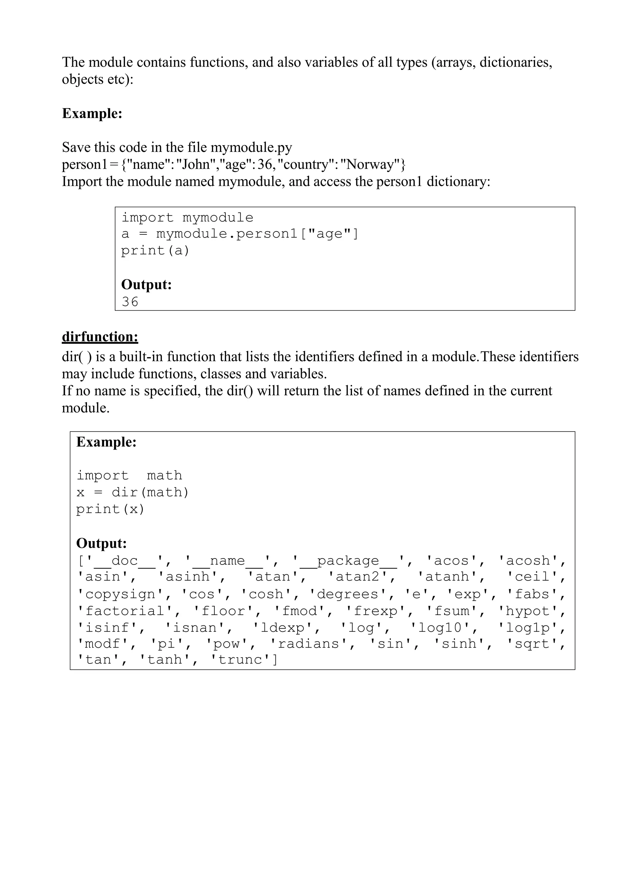import mymodule
a = mymodule.person1["age"]
print(a)
Output:
36
Example:
import math
x = dir(math)
print(x)
Output:
[' doc ', ' name ', ' package ', 'acos', 'acosh',
'asin', 'asinh', 'atan', 'atan2', 'atanh', 'ceil',
'copysign', 'cos', 'cosh', 'degrees', 'e', 'exp', 'fabs',
'factorial', 'floor', 'fmod', 'frexp', 'fsum', 'hypot',
'isinf', 'isnan', 'ldexp', 'log', 'log10', 'log1p',
'modf', 'pi', 'pow', 'radians', 'sin', 'sinh', 'sqrt',
'tan', 'tanh', 'trunc']
The module contains functions, and also variables of all types (arrays, dictionaries,
objects etc):
Example:
Save this code in the file mymodule.py
person1={"name":"John","age":36,"country":"Norway"}
Import the module named mymodule, and access the person1 dictionary:
dirfunction:
dir( ) is a built-in function that lists the identifiers defined in a module.These identifiers
may include functions, classes and variables.
If no name is specified, the dir() will return the list of names defined in the current
module.
 