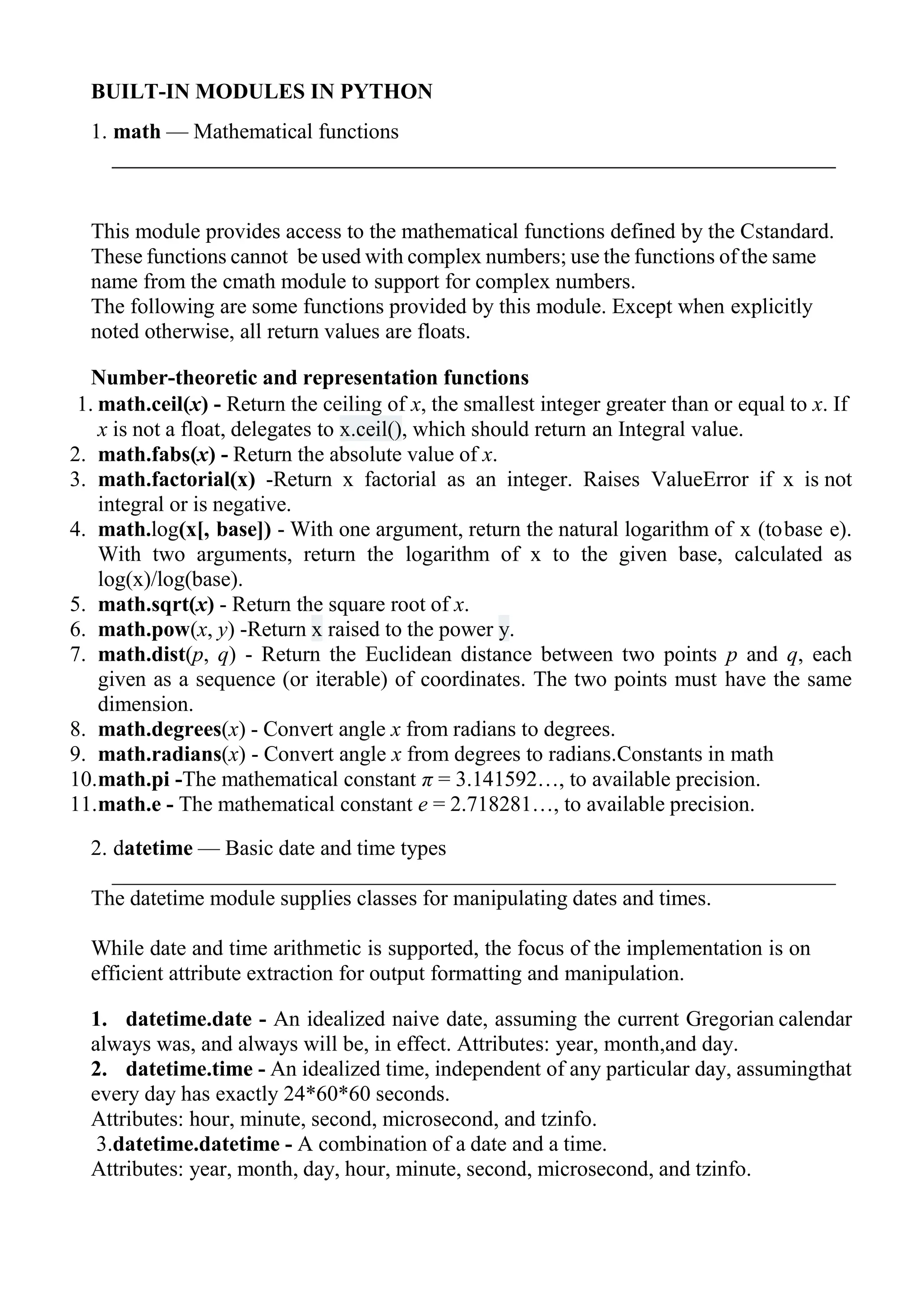 BUILT-IN MODULES IN PYTHON
1. math — Mathematical functions
This module provides access to the mathematical functions defined by the Cstandard.
These functions cannot be used with complex numbers; use the functions of the same
name from the cmath module to support for complex numbers.
The following are some functions provided by this module. Except when explicitly
noted otherwise, all return values are floats.
Number-theoretic and representation functions
1. math.ceil(x) - Return the ceiling of x, the smallest integer greater than or equal to x. If
x is not a float, delegates to x.ceil(), which should return an Integral value.
2. math.fabs(x) - Return the absolute value of x.
3. math.factorial(x) -Return x factorial as an integer. Raises ValueError if x is not
integral or is negative.
4. math.log(x[, base]) - With one argument, return the natural logarithm of x (tobase e).
With two arguments, return the logarithm of x to the given base, calculated as
log(x)/log(base).
5. math.sqrt(x) - Return the square root of x.
6. math.pow(x, y) -Return x raised to the power y.
7. math.dist(p, q) - Return the Euclidean distance between two points p and q, each
given as a sequence (or iterable) of coordinates. The two points must have the same
dimension.
8. math.degrees(x) - Convert angle x from radians to degrees.
9. math.radians(x) - Convert angle x from degrees to radians.Constants in math
10.math.pi -The mathematical constant π = 3.141592…, to available precision.
11.math.e - The mathematical constant e = 2.718281…, to available precision.
2. datetime — Basic date and time types
The datetime module supplies classes for manipulating dates and times.
While date and time arithmetic is supported, the focus of the implementation is on
efficient attribute extraction for output formatting and manipulation.
1. datetime.date - An idealized naive date, assuming the current Gregorian calendar
always was, and always will be, in effect. Attributes: year, month,and day.
2. datetime.time - An idealized time, independent of any particular day, assumingthat
every day has exactly 24*60*60 seconds.
Attributes: hour, minute, second, microsecond, and tzinfo.
3.datetime.datetime - A combination of a date and a time.
Attributes: year, month, day, hour, minute, second, microsecond, and tzinfo.
 