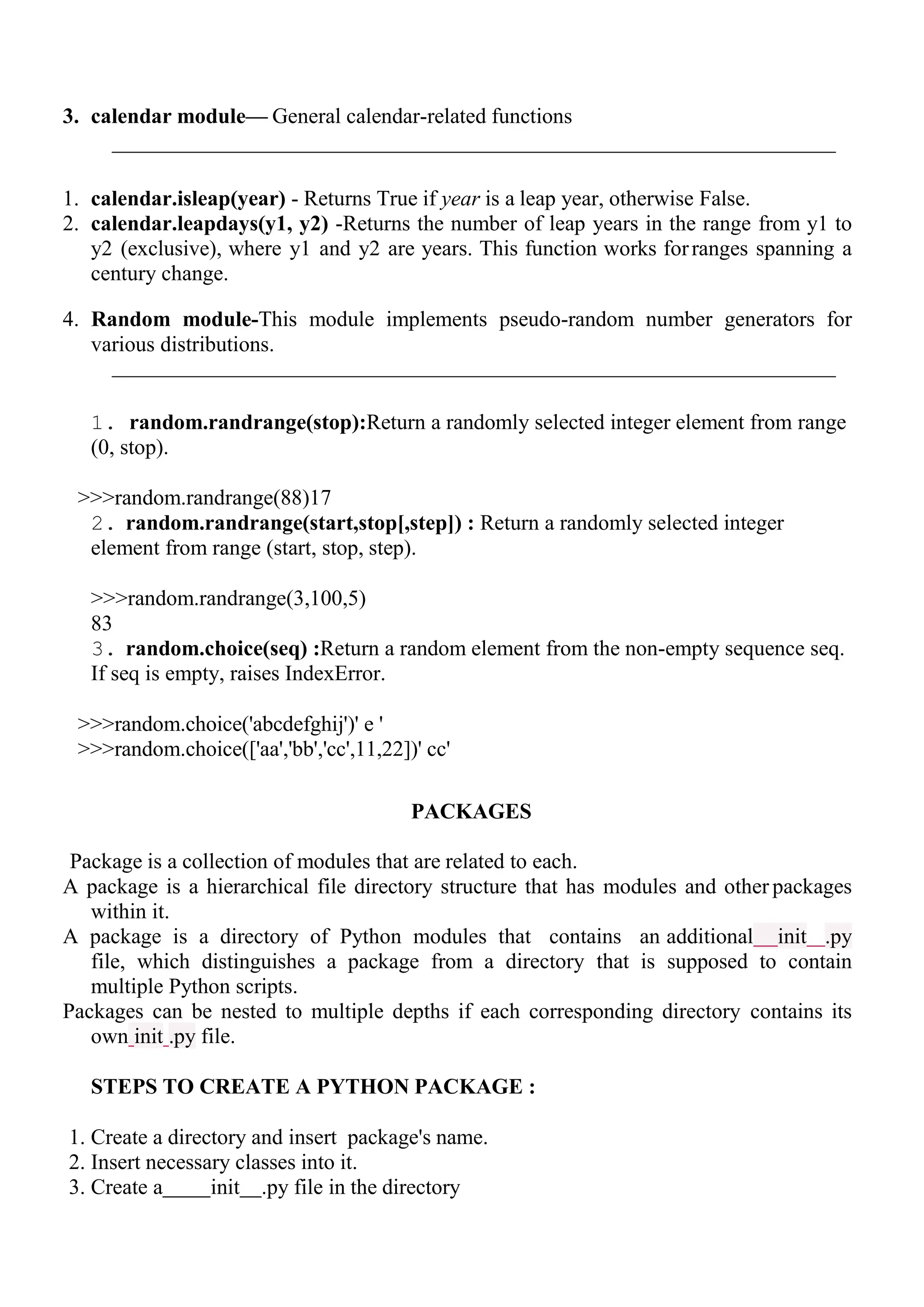 3. calendar module— General calendar-related functions
1. calendar.isleap(year) - Returns True if year is a leap year, otherwise False.
2. calendar.leapdays(y1, y2) -Returns the number of leap years in the range from y1 to
y2 (exclusive), where y1 and y2 are years. This function works forranges spanning a
century change.
4. Random module-This module implements pseudo-random number generators for
various distributions.
1. random.randrange(stop):Return a randomly selected integer element from range
(0, stop).
>>>random.randrange(88)17
2. random.randrange(start,stop[,step]) : Return a randomly selected integer
element from range (start, stop, step).
>>>random.randrange(3,100,5)
83
3. random.choice(seq) :Return a random element from the non-empty sequence seq.
If seq is empty, raises IndexError.
>>>random.choice('abcdefghij')' e '
>>>random.choice(['aa','bb','cc',11,22])' cc'
PACKAGES
Package is a collection of modules that are related to each.
A package is a hierarchical file directory structure that has modules and other packages
within it.
A package is a directory of Python modules that contains an additional init .py
file, which distinguishes a package from a directory that is supposed to contain
multiple Python scripts.
Packages can be nested to multiple depths if each corresponding directory contains its
own init .py file.
STEPS TO CREATE A PYTHON PACKAGE :
1. Create a directory and insert package's name.
2. Insert necessary classes into it.
3. Create a init .py file in the directory
 